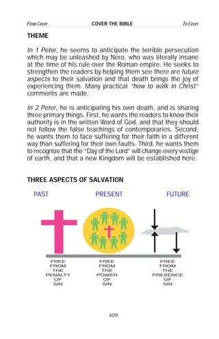 409
From Cover To CoverCOVER THE BIBLE
THEME
In 1 Peter, he seems to anticipate the terrible persecution
which may be unleashed by Nero, who was literally insane
at the time of his rule over the Roman empire. He seeks to
strengthen the readers by helping them see there are future
aspects to their salvation and that death brings the joy of
experiencing them. Many practical “how to walk in Christ”
comments are made.
In 2 Peter, he is anticipating his own death, and is sharing
three primary things. First, he wants the readers to know their
authority is in the written Word of God, and that they should
not follow the false teachings of contemporaries. Second,
he wants them to face suffering for their faith in a different
way than suffering for their own faults. Third, he wants them
to recognize that the “Day of the Lord” will change every vestige
of earth, and that a new Kingdom will be established here.
THREE ASPECTS OF SALVATION
PAST PRESENT FUTURE
 