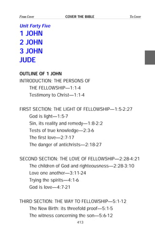 413
From Cover To CoverCOVER THE BIBLE
Unit Forty Five
1 JOHN
2 JOHN
3 JOHN
JUDE
OUTLINE OF 1 JOHN
INTRODUCTION: THE PERSONS OF
THE FELLOWSHIP—1:1-4
Testimony to Christ—1:1-4
FIRST SECTION: THE LIGHT OF FELLOWSHIP—1:5-2:27
God is light—1:5-7
Sin, its reality and remedy—1:8-2:2
Tests of true knowledge—2:3-6
The first love—2:7-17
The danger of antichrists—2:18-27
SECOND SECTION: THE LOVE OF FELLOWSHIP—2:28-4:21
The children of God and righteousness—2:28-3:10
Love one another—3:11-24
Trying the spirits—4:1-6
God is love—4:7-21
THIRD SECTION: THE WAY TO FELLOWSHIP—5:1-12
The New Birth: its threefold proof—5:1-5
The witness concerning the son—5:6-12
 