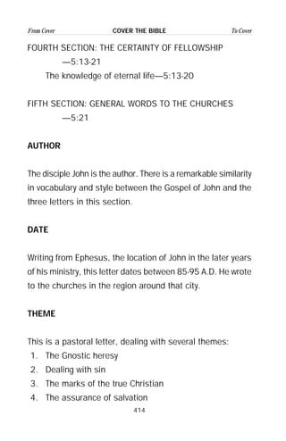 414
From Cover To CoverCOVER THE BIBLE
FOURTH SECTION: THE CERTAINTY OF FELLOWSHIP
—5:13-21
The knowledge of eternal life—5:13-20
FIFTH SECTION: GENERAL WORDS TO THE CHURCHES
—5:21
AUTHOR
The disciple John is the author. There is a remarkable similarity
in vocabulary and style between the Gospel of John and the
three letters in this section.
DATE
Writing from Ephesus, the location of John in the later years
of his ministry, this letter dates between 85-95 A.D. He wrote
to the churches in the region around that city.
THEME
This is a pastoral letter, dealing with several themes:
1. The Gnostic heresy
2. Dealing with sin
3. The marks of the true Christian
4. The assurance of salvation
 