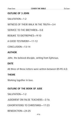 416
From Cover To CoverCOVER THE BIBLE
OUTLINE OF 3 JOHN
SALUTATION—1-2
WITNESS OF THEIR WALK IN THE TRUTH—3-4
SERVICE TO THE BRETHREN—5-8
REBUKE TO DIOTREPHES—9-10
A GOOD TESTIMONY—11-12
CONCLUSION—13-14
AUTHOR
John, the beloved disciple, writing from Ephesus.
DATE
All three of these letters were written between 85-95 A.D.
THEME
Working together in love.
OUTLINE OF THE BOOK OF JUDE
SALUTATION—1-2
JUDGMENT ON FALSE TEACHERS—3-16
EXHORTATIONS TO CHRISTIANS—17-23
BENEDICTION—24-25
 