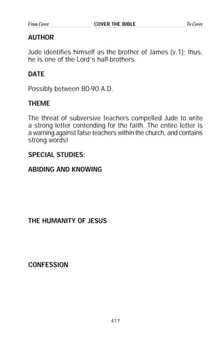417
From Cover To CoverCOVER THE BIBLE
AUTHOR
Jude identifies himself as the brother of James (v.1); thus,
he is one of the Lord’s half-brothers.
DATE
Possibly between 80-90 A.D.
THEME
The threat of subversive teachers compelled Jude to write
a strong letter contending for the faith. The entire letter is
a warning against false teachers within the church, and contains
strong words!
SPECIAL STUDIES:
ABIDING AND KNOWING
THE HUMANITY OF JESUS
CONFESSION
 
