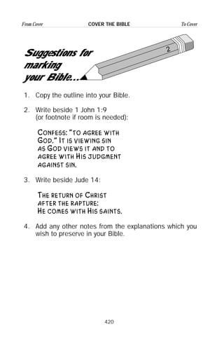 420
From Cover To CoverCOVER THE BIBLE
2
Suggestions for
marking
your Bible...
1. Copy the outline into your Bible.
2. Write beside 1 John 1:9
(or footnote if room is needed):
Confess: “to agree with
God.” It is viewing sin
as God views it and to
agree with His judgment
against sin.
3. Write beside Jude 14:
The return of Christ
after the rapture:
He comes with His saints.
4. Add any other notes from the explanations which you
wish to preserve in your Bible.
 