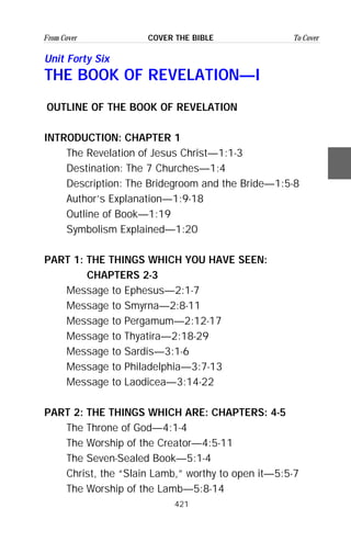 421
From Cover To CoverCOVER THE BIBLE
Unit Forty Six
THE BOOK OF REVELATION—I
OUTLINE OF THE BOOK OF REVELATION
INTRODUCTION: CHAPTER 1
The Revelation of Jesus Christ—1:1-3
Destination: The 7 Churches—1:4
Description: The Bridegroom and the Bride—1:5-8
Author’s Explanation—1:9-18
Outline of Book—1:19
Symbolism Explained—1:20
PART 1: THE THINGS WHICH YOU HAVE SEEN:
CHAPTERS 2-3
Message to Ephesus—2:1-7
Message to Smyrna—2:8-11
Message to Pergamum—2:12-17
Message to Thyatira—2:18-29
Message to Sardis—3:1-6
Message to Philadelphia—3:7-13
Message to Laodicea—3:14-22
PART 2: THE THINGS WHICH ARE: CHAPTERS: 4-5
The Throne of God—4:1-4
The Worship of the Creator—4:5-11
The Seven-Sealed Book—5:1-4
Christ, the “Slain Lamb,” worthy to open it—5:5-7
The Worship of the Lamb—5:8-14
 