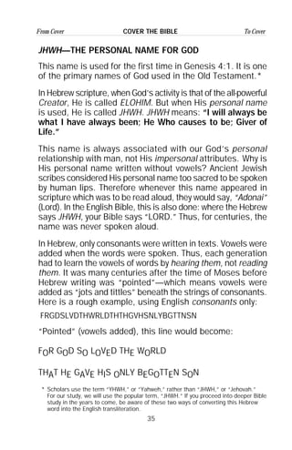 35
From Cover To CoverCOVER THE BIBLE
JHWH—THE PERSONAL NAME FOR GOD
This name is used for the first time in Genesis 4:1. It is one
of the primary names of God used in the Old Testament.*
In Hebrew scripture, when God’s activity is that of the all-powerful
Creator, He is called ELOHIM. But when His personal name
is used, He is called JHWH. JHWH means: “I will always be
what I have always been; He Who causes to be; Giver of
Life.”
This name is always associated with our God’s personal
relationship with man, not His impersonal attributes. Why is
His personal name written without vowels? Ancient Jewish
scribes considered His personal name too sacred to be spoken
by human lips. Therefore whenever this name appeared in
scripture which was to be read aloud, they would say, “Adonai”
(Lord). In the English Bible, this is also done: where the Hebrew
says JHWH, your Bible says “LORD.” Thus, for centuries, the
name was never spoken aloud.
In Hebrew, only consonants were written in texts. Vowels were
added when the words were spoken. Thus, each generation
had to learn the vowels of words by hearing them, not reading
them. It was many centuries after the time of Moses before
Hebrew writing was “pointed”—which means vowels were
added as “jots and tittles” beneath the strings of consonants.
Here is a rough example, using English consonants only:
FRGDSLVDTHWRLDTHTHGVHSNLYBGTTNSN
“Pointed” (vowels added), this line would become:
FOR GOD SO LOVED THE WORLD
THAT HE GAVE HIS ONLY BEGOTTEN SON
* Scholars use the term “YHWH,” or “Yahweh,” rather than “JHWH,” or “Jehovah.”
For our study, we will use the popular term, “JHWH.” If you proceed into deeper Bible
study in the years to come, be aware of these two ways of converting this Hebrew
word into the English transliteration.
 