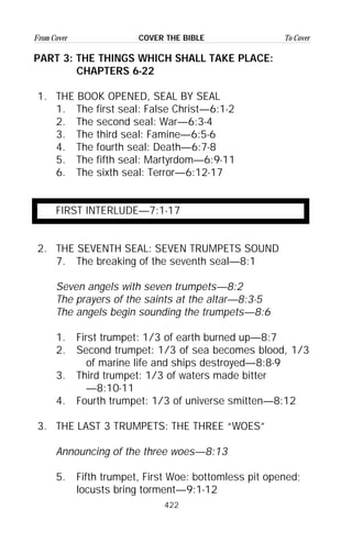 422
From Cover To CoverCOVER THE BIBLE
PART 3: THE THINGS WHICH SHALL TAKE PLACE:
CHAPTERS 6-22
1. THE BOOK OPENED, SEAL BY SEAL
1. The first seal: False Christ—6:1-2
2. The second seal: War—6:3-4
3. The third seal: Famine—6:5-6
4. The fourth seal: Death—6:7-8
5. The fifth seal: Martyrdom—6:9-11
6. The sixth seal: Terror—6:12-17
FIRST INTERLUDE—7:1-17
2. THE SEVENTH SEAL: SEVEN TRUMPETS SOUND
7. The breaking of the seventh seal—8:1
Seven angels with seven trumpets—8:2
The prayers of the saints at the altar—8:3-5
The angels begin sounding the trumpets—8:6
1. First trumpet: 1/3 of earth burned up—8:7
2. Second trumpet: 1/3 of sea becomes blood, 1/3
of marine life and ships destroyed—8:8-9
3. Third trumpet: 1/3 of waters made bitter
—8:10-11
4. Fourth trumpet: 1/3 of universe smitten—8:12
3. THE LAST 3 TRUMPETS: THE THREE “WOES”
Announcing of the three woes—8:13
5. Fifth trumpet, First Woe: bottomless pit opened;
locusts bring torment—9:1-12
 