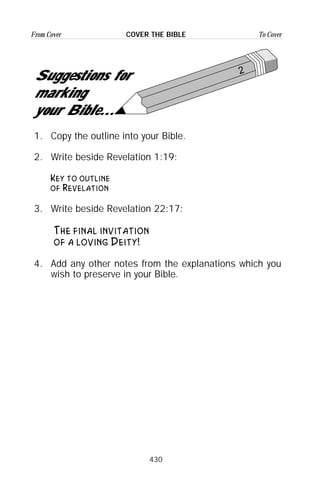 430
From Cover To CoverCOVER THE BIBLE
2
Suggestions for
marking
your Bible...
1. Copy the outline into your Bible.
2. Write beside Revelation 1:19:
Key to outline
of Revelation
3. Write beside Revelation 22:17:
The final invitation
of a loving Deity!
4. Add any other notes from the explanations which you
wish to preserve in your Bible.
 