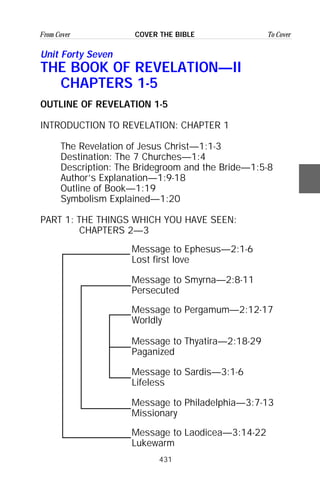 431
From Cover To CoverCOVER THE BIBLE
Unit Forty Seven
THE BOOK OF REVELATION—II
CHAPTERS 1-5
OUTLINE OF REVELATION 1-5
INTRODUCTION TO REVELATION: CHAPTER 1
The Revelation of Jesus Christ—1:1-3
Destination: The 7 Churches—1:4
Description: The Bridegroom and the Bride—1:5-8
Author’s Explanation—1:9-18
Outline of Book—1:19
Symbolism Explained—1:20
PART 1: THE THINGS WHICH YOU HAVE SEEN:
CHAPTERS 2—3
Message to Ephesus—2:1-6
Lost first love
Message to Smyrna—2:8-11
Persecuted
Message to Pergamum—2:12-17
Worldly
Message to Thyatira—2:18-29
Paganized
Message to Sardis—3:1-6
Lifeless
Message to Philadelphia—3:7-13
Missionary
Message to Laodicea—3:14-22
Lukewarm
 