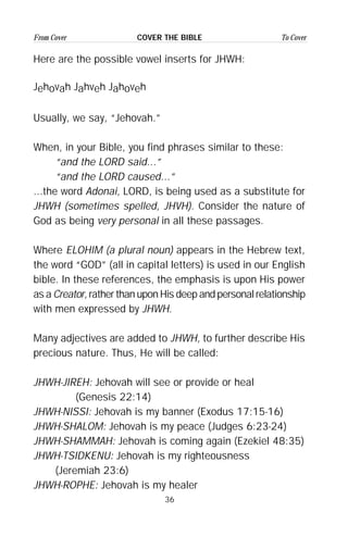 36
From Cover To CoverCOVER THE BIBLE
Here are the possible vowel inserts for JHWH:
Jehovah Jahveh Jahoveh
Usually, we say, “Jehovah.”
When, in your Bible, you find phrases similar to these:
“and the LORD said...”
“and the LORD caused...”
...the word Adonai, LORD, is being used as a substitute for
JHWH (sometimes spelled, JHVH). Consider the nature of
God as being very personal in all these passages.
Where ELOHIM (a plural noun) appears in the Hebrew text,
the word “GOD” (all in capital letters) is used in our English
bible. In these references, the emphasis is upon His power
as a Creator, rather than upon His deep and personal relationship
with men expressed by JHWH.
Many adjectives are added to JHWH, to further describe His
precious nature. Thus, He will be called:
JHWH-JIREH: Jehovah will see or provide or heal
(Genesis 22:14)
JHWH-NISSI: Jehovah is my banner (Exodus 17:15-16)
JHWH-SHALOM: Jehovah is my peace (Judges 6:23-24)
JHWH-SHAMMAH: Jehovah is coming again (Ezekiel 48:35)
JHWH-TSIDKENU: Jehovah is my righteousness
(Jeremiah 23:6)
JHWH-ROPHE: Jehovah is my healer
 