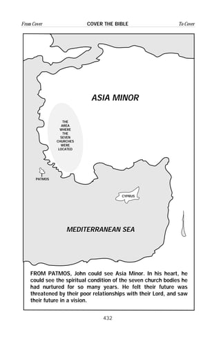 432
From Cover To CoverCOVER THE BIBLE
MEDITERRANEAN SEA
CYPRUS
PATMOS
THE
AREA
WHERE
THE
SEVEN
CHURCHES
WERE
LOCATED
ASIA MINOR
FROM PATMOS, John could see Asia Minor. In his heart, he
could see the spiritual condition of the seven church bodies he
had nurtured for so many years. He felt their future was
threatened by their poor relationships with their Lord, and saw
their future in a vision.
 