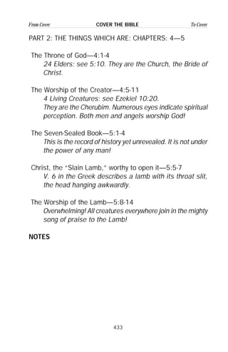 433
From Cover To CoverCOVER THE BIBLE
PART 2: THE THINGS WHICH ARE: CHAPTERS: 4—5
The Throne of God—4:1-4
24 Elders: see 5:10. They are the Church, the Bride of
Christ.
The Worship of the Creator—4:5-11
4 Living Creatures: see Ezekiel 10:20.
They are the Cherubim. Numerous eyes indicate spiritual
perception. Both men and angels worship God!
The Seven-Sealed Book—5:1-4
This is the record of history yet unrevealed. It is not under
the power of any man!
Christ, the “Slain Lamb,” worthy to open it—5:5-7
V. 6 in the Greek describes a lamb with its throat slit,
the head hanging awkwardly.
The Worship of the Lamb—5:8-14
Overwhelming! All creatures everywhere join in the mighty
song of praise to the Lamb!
NOTES
 