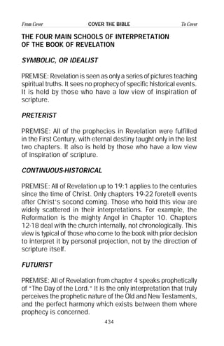 434
From Cover To CoverCOVER THE BIBLE
THE FOUR MAIN SCHOOLS OF INTERPRETATION
OF THE BOOK OF REVELATION
SYMBOLIC, OR IDEALIST
PREMISE: Revelation is seen as only a series of pictures teaching
spiritual truths. It sees no prophecy of specific historical events.
It is held by those who have a low view of inspiration of
scripture.
PRETERIST
PREMISE: All of the prophecies in Revelation were fulfilled
in the First Century, with eternal destiny taught only in the last
two chapters. It also is held by those who have a low view
of inspiration of scripture.
CONTINUOUS-HISTORICAL
PREMISE: All of Revelation up to 19:1 applies to the centuries
since the time of Christ. Only chapters 19-22 foretell events
after Christ’s second coming. Those who hold this view are
widely scattered in their interpretations. For example, the
Reformation is the mighty Angel in Chapter 10. Chapters
12-18 deal with the church internally, not chronologically. This
view is typical of those who come to the book with prior decision
to interpret it by personal projection, not by the direction of
scripture itself.
FUTURIST
PREMISE: All of Revelation from chapter 4 speaks prophetically
of “The Day of the Lord.” It is the only interpretation that truly
perceives the prophetic nature of the Old and New Testaments,
and the perfect harmony which exists between them where
prophecy is concerned.
 