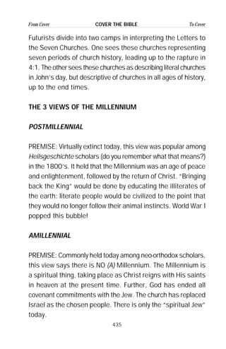 435
From Cover To CoverCOVER THE BIBLE
Futurists divide into two camps in interpreting the Letters to
the Seven Churches. One sees these churches representing
seven periods of church history, leading up to the rapture in
4:1. The other sees these churches as describing literal churches
in John’s day, but descriptive of churches in all ages of history,
up to the end times.
THE 3 VIEWS OF THE MILLENNIUM
POSTMILLENNIAL
PREMISE: Virtually extinct today, this view was popular among
Heilsgeschichte scholars (do you remember what that means?)
in the 1800’s. It held that the Millennium was an age of peace
and enlightenment, followed by the return of Christ. “Bringing
back the King” would be done by educating the illiterates of
the earth: literate people would be civilized to the point that
they would no longer follow their animal instincts. World War I
popped this bubble!
AMILLENNIAL
PREMISE: Commonly held today among neo-orthodox scholars,
this view says there is NO (A) Millennium. The Millennium is
a spiritual thing, taking place as Christ reigns with His saints
in heaven at the present time. Further, God has ended all
covenant commitments with the Jew. The church has replaced
Israel as the chosen people. There is only the “spiritual Jew”
today.
 