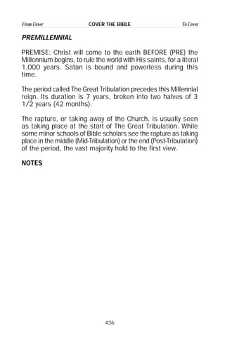 436
From Cover To CoverCOVER THE BIBLE
PREMILLENNIAL
PREMISE: Christ will come to the earth BEFORE (PRE) the
Millennium begins, to rule the world with His saints, for a literal
1,000 years. Satan is bound and powerless during this
time.
The period called The Great Tribulation precedes this Millennial
reign. Its duration is 7 years, broken into two halves of 3
1/2 years (42 months).
The rapture, or taking away of the Church, is usually seen
as taking place at the start of The Great Tribulation. While
some minor schools of Bible scholars see the rapture as taking
place in the middle (Mid-Tribulation) or the end (Post-Tribulation)
of the period, the vast majority hold to the first view.
NOTES
 
