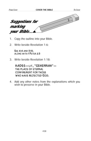 438
From Cover To CoverCOVER THE BIBLE
2
Suggestions for
marking
your Bible...
1. Copy the outline into your Bible.
2. Write beside Revelation 1:6:
See 4:4 and 5:10,
along with 1 Peter 2:5
3. Write beside Revelation 1:18:
HADES—lit., “GEHENNAH”—
the place of eternal
confinement for those
who have rejected God.
4. Add any other notes from the explanations which you
wish to preserve in your Bible.
 
