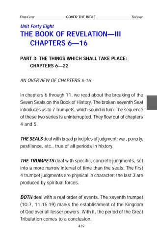 439
From Cover To CoverCOVER THE BIBLE
Unit Forty Eight
THE BOOK OF REVELATION—III
CHAPTERS 6—16
PART 3: THE THINGS WHICH SHALL TAKE PLACE:
CHAPTERS 6—22
AN OVERVIEW OF CHAPTERS 6-16
In chapters 6 through 11, we read about the breaking of the
Seven Seals on the Book of History. The broken seventh Seal
introduces us to 7 Trumpets, which sound in turn. The sequence
of these two series is uninterrupted. They flow out of chapters
4 and 5.
THE SEALS deal with broad principles of judgment: war, poverty,
pestilence, etc., true of all periods in history.
THE TRUMPETS deal with specific, concrete judgments, set
into a more narrow interval of time than the seals. The first
4 trumpet judgments are physical in character; the last 3 are
produced by spiritual forces.
BOTH deal with a real order of events. The seventh trumpet
(10:7, 11:15-19) marks the establishment of the Kingdom
of God over all lesser powers. With it, the period of the Great
Tribulation comes to a conclusion.
 