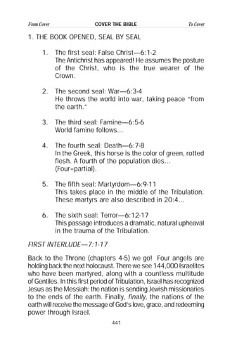 441
From Cover To CoverCOVER THE BIBLE
1. THE BOOK OPENED, SEAL BY SEAL
1. The first seal: False Christ—6:1-2
The Antichrist has appeared! He assumes the posture
of the Christ, who is the true wearer of the
Crown.
2. The second seal: War—6:3-4
He throws the world into war, taking peace “from
the earth.”
3. The third seal: Famine—6:5-6
World famine follows...
4. The fourth seal: Death—6:7-8
In the Greek, this horse is the color of green, rotted
flesh. A fourth of the population dies...
(Four=partial).
5. The fifth seal: Martyrdom—6:9-11
This takes place in the middle of the Tribulation.
These martyrs are also described in 20:4...
6. The sixth seal: Terror—6:12-17
This passage introduces a dramatic, natural upheaval
in the trauma of the Tribulation.
FIRST INTERLUDE—7:1-17
Back to the Throne (chapters 4-5) we go! Four angels are
holding back the next holocaust. There we see 144,000 Israelites
who have been martyred, along with a countless multitude
of Gentiles. In this first period of Tribulation, Israel has recognized
Jesus as the Messiah; the nation is sending Jewish missionaries
to the ends of the earth. Finally, finally, the nations of the
earthwillreceivethemessageofGod’slove,grace,andredeeming
power through Israel.
 