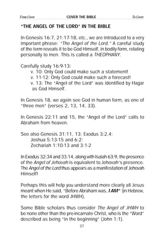 37
From Cover To CoverCOVER THE BIBLE
“THE ANGEL OF THE LORD” IN THE BIBLE
In Genesis 16:7, 21:17-18, etc., we are introduced to a very
important phrase: “The Angel of the Lord.” A careful study
of the term reveals it to be God Himself, in bodily form, relating
personally to men. This is called a THEOPHANY.
Carefully study 16:9-13:
v. 10: Only God could make such a statement!
v. 11-12: Only God could make such a forecast!
v. 13: The “Angel of the Lord” was identified by Hagar
as God Himself.
In Genesis 18, we again see God in human form, as one of
“three men” (verses 2, 13, 14, 33).
In Genesis 22:11 and 15, the “Angel of the Lord” calls to
Abraham from heaven.
See also Genesis 31:11, 13; Exodus 3:2,4;
Joshua 5:13-15 and 6:2;
Zechariah 1:10-13 and 3:1-2
In Exodus 32:34 and 33:14, along with Isaiah 63:9, the presence
of the Angel of Jehovah is equivalent to Jehovah’s presence.
The Angel of the Lord thus appears as a manifestation of Jehovah
Himself!
Perhaps this will help you understand more clearly all Jesus
meant when He said, “Before Abraham was, I AM” (in Hebrew,
the letters for the word JHWH).
Some Bible scholars thus consider The Angel of JHWH to
be none other than the pre-incarnate Christ, who is the “Word”
described as being “in the beginning” (John 1:1).
 