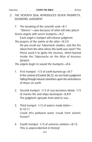 442
From Cover To CoverCOVER THE BIBLE
2. THE SEVENTH SEAL INTRODUCES SEVEN TRUMPETS,
SOUNDING JUDGMENT
7. The breaking of the seventh seal—8:1
“Silence”—awe because of what will take place!
Seven angels with seven trumpets—8:2
Each angel’s trumpet will release judgment.
The prayers of the saints at the altar—8:3-5
Do you recall our Tabernacle studies, and the fire
taken from the altar where the lamb was slain? The
Priest used it to ignite the incense, which burned
inside the Tabernacle on the Altar of Incense
(prayer).
The angels begin to sound the trumpets—8:6
1. First trumpet: 1/3 of earth burned up—8:7
In the context of Ezekiel 38:22, we see God’s judgment
falling through natural calamities upon the wickedness
of those on earth.
2. Second trumpet: 1/3 of sea becomes blood, 1/3
of marine life and ships destroyed—8:8-9
The judgment spreads from land to sea...
3. Third trumpet: 1/3 of waters made bitter—
8:10-11
Could this polluted water result from atomic
fission?
4. Fourth trumpet: 1/3 of universe smitten—8:12
This is unprecedented in history!
 