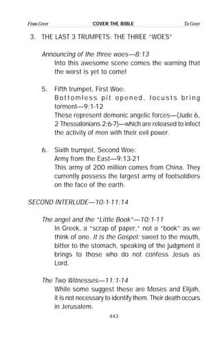 443
From Cover To CoverCOVER THE BIBLE
3. THE LAST 3 TRUMPETS: THE THREE “WOES”
Announcing of the three woes—8:13
Into this awesome scene comes the warning that
the worst is yet to come!
5. Fifth trumpet, First Woe:
B o t t o m l e s s p i t o p e n e d , l o c u s t s b r i n g
torment—9:1-12
These represent demonic angelic forces—(Jude 6,
2 Thessalonians 2:6-7)—which are released to infect
the activity of men with their evil power.
6. Sixth trumpet, Second Woe:
Army from the East—9:13-21
This army of 200 million comes from China. They
currently possess the largest army of footsoldiers
on the face of the earth.
SECOND INTERLUDE—10:1-11:14
The angel and the “Little Book”—10:1-11
In Greek, a “scrap of paper,” not a “book” as we
think of one. It is the Gospel: sweet to the mouth,
bitter to the stomach, speaking of the judgment it
brings to those who do not confess Jesus as
Lord.
The Two Witnesses—11:1-14
While some suggest these are Moses and Elijah,
it is not necessary to identify them. Their death occurs
in Jerusalem.
 