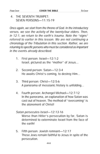 444
From Cover To CoverCOVER THE BIBLE
4. THE SEVENTH TRUMPET:
SEVEN PERSONS—11:15-19
Once again, we start from the throne of God. In the introductory
verses, we see the activity of the twenty-four elders. Then,
in 12:1, we return to the earth’s trauma. Note the “signs”
referred to earlier in this lesson. We are not continuing a
chronology of the Tribulation in this section. Rather, we are
returningtospecificpersonswhomustbeconsideredasimportant
in the events already described.
1. First person: Israel—12:1-2
Israel, pictured as the “mother” of Jesus...
2. Second person: Satan—12:3-4
He awaits Christ’s coming, to destroy Him...
3. Third person: Christ—12:5-6
A panorama of messianic history is unfolding...
4. Fourth person: Archangel Michael—12:7-12
In the panorama, an explanation of how Satan was
cast out of heaven. The method of “overcoming” is
the atonement of Christ!
Satan persecutes Israel—12:13-16
Worse than Hitler’s persecution by far, Satan is
determined to exterminate Israel from the face of
the earth!
5. Fifth person: Jewish remnant—12:17
These Jews remain faithful to Jesus in spite of the
persecution.
 