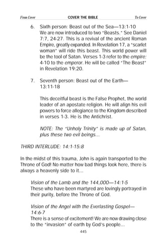 445
From Cover To CoverCOVER THE BIBLE
6. Sixth person: Beast out of the Sea—13:1-10
We are now introduced to two “Beasts.” See Daniel
7:7, 24-27. This is a revival of the ancient Roman
Empire, greatly expanded. In Revelation 17, a “scarlet
woman” will ride this beast. This world power will
be the tool of Satan. Verses 1-3 refer to the empire;
4-10 to the emperor. He will be called “The Beast”
in Revelation 19:20.
7. Seventh person: Beast out of the Earth—
13:11-18
This deceitful beast is the False Prophet, the world
leader of an apostate religion. He will align his evil
powers to force allegiance to the Kingdom described
in verses 1-3. He is the Antichrist.
NOTE: The “Unholy Trinity” is made up of Satan,
plus these two evil beings...
THIRD INTERLUDE: 14:1-15:8
In the midst of this trauma, John is again transported to the
Throne of God! No matter how bad things look here, there is
always a heavenly side to it...
Vision of the Lamb and the 144,000—14:1-5
These who have been martyred are lovingly portrayed in
their purity, before the Throne of God.
Vision of the Angel with the Everlasting Gospel—
14:6-7
There is a sense of excitement! We are now drawing close
to the “invasion” of earth by God’s people...
 