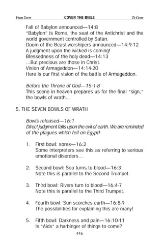 446
From Cover To CoverCOVER THE BIBLE
Fall of Babylon announced—14:8
“Babylon” is Rome, the seat of the Antichrist and the
world government controlled by Satan.
Doom of the Beast-worshipers announced—14:9-12
A judgment upon the wicked is coming!
Blessedness of the holy dead—14:13
...But precious are those in Christ.
Vision of Armageddon—14:14-20
Here is our first vision of the battle of Armageddon.
Before the Throne of God—15:1-8
This scene in heaven prepares us for the final “sign,”
the bowls of wrath...
5. THE SEVEN BOWLS OF WRATH
Bowls released—16:1
Direct judgment falls upon the evil of earth. We are reminded
of the plagues which fell on Egypt!
1. First bowl: sores—16:2
Some interpreters see this as referring to serious
emotional disorders…
2. Second bowl: Sea turns to blood—16:3
Note this is parallel to the Second Trumpet.
3. Third bowl: Rivers turn to blood—16:4-7
Note this is parallel to the Third Trumpet.
4. Fourth bowl: Sun scorches earth—16:8-9
The possibilities for explaining this are many!
5. Fifth bowl: Darkness and pain—16:10-11
Is “Aids” a harbinger of things to come?
 