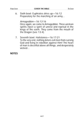 447
From Cover To CoverCOVER THE BIBLE
6. Sixth bowl: Euphrates dries up—16:12
Preparatory for the marching of an army...
Armageddon—16:13-16
Once again, we come to Armageddon. Three unclean
spirits inject a spirit of unrest and reprisal in the
kings of the earth. They come from the mouth of
the Dragon (see 13:4).
7. Seventh bowl: Hailstones—16:17-21
To the very end, nothing deters evil men from cursing
God and living in rebellion against Him! The heart
of man is deceitful above all things, and desperately
wicked...
NOTES
 