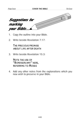 448
From Cover To CoverCOVER THE BIBLE
2
Suggestions for
marking
your Bible...
1. Copy the outline into your Bible.
2. Write beside Revelation 7:17:
The precious promise
about life after death
3. Write beside Revelation 15:3:
Note the use of
“Bondservant” here,
referring to Moses
4. Add any other notes from the explanations which you
now wish to preserve in your Bible.
 