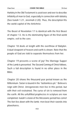 450
From Cover To CoverCOVER THE BIBLE
Harlotry in the Old Testament is used over and over to describe
infidelity of man to God, especially in connection with idolatry
(See Isaiah 1:21, Jeremiah 2:20). Thus, the description fits
the world capitol of the Antichrist.
The Beast of Revelation 17 is identical with the first Beast
of chapter 13. He is the dominating figure of the final world
empire, evil to the core.
Chapter 18 deals at length with the overthrow of Babylon.
A dual viewpoint of heaven and earth is shown. Note that the
people of God are told to separate themselves from her.
Chapter 19 presents a scene of joy! The Marriage Supper
of the Lamb is presented. The Second Coming of Christ follows.
Such a full description is found in no other place in the
Bible.
Chapter 20 shows the thousand year period known as the
Millennium. Satan is bound in the “bottomless pit.” Believers
reign with Christ. Unregenerate men live in this period, but
with their evil restrained. The curse of sin is removed from
the earth. All the unfulfilled prophecies in scripture are now
completed. Isaiah’s vision of the Messianic period has come!
The lion lies down with the lamb; men beat their swords into
plowshares.
 