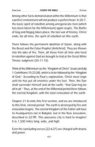 451
From Cover To CoverCOVER THE BIBLE
Among other facts demonstrated within the Millennium is that
a perfect environment will not produce a perfect heart. In 20:7,
the basic spirit of rebellion among unregenerate men (which
has been latent for the Millennium) again erupts. The Battle
of Gog and Magog takes place, the last war of history. Christ
ends, for all time, the spirit of rebellion on this earth.
There follows the permanent abolition of Satan, along with
the Beast and the False Prophet (Antichrist). They are thrown
into the lake of fire. Then, all those from all time who lived
in rebellion against God are brought to trial at the Great White
Throne Judgment (20:11-15).
Think of the Millennium as the “Kingdom of Christ” (read carefully
1 Corinthians 15:23-28), which is to be followed by the “Kingdom
of God.” According to Paul’s explanation, Christ must reign
until He has put all enemies under His feet. Then, the Son
shall surrender Himself and all the earth, “that God may be
all in all.” Thus, at the end of the Millennial period there follows
the eternal Kingdom, with the total renovation of the earth.
Chapter 21:8 ends this first section, and we are introduced
to this final, eternal period. The earth is destroyed by fire and
renovation begins. The eternal Kingdom of the Father will have
its headquarters not in Babylon, but in the New Jerusalem,
described in 22:9ff. This awesome city is hard to imagine!
It is 1,500 miles long, wide, and high.
Even the concluding verses (22:6-21) are charged with drama
and power.
 