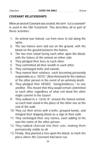 38
From Cover To CoverCOVER THE BIBLE
COVENANT RELATIONSHIPS
WhenanancientCovenantwascreated,theterm“cutacovenant”
is used in the Old Testament. This describes all or part of
these activities:
1. An animal was halved, cut from nose to tail along the
spine.
2. The two halves were laid out on the ground, with the
blood on the ground between the halves.
3. The two men stood facing each other upon the blood,
with the halves of the animal on either side.
4. They pledged their lives to each other.
5. They committed all their wealth to each other.
6. They exchanged belts and swords.
7. They named their relatives, each becoming personally
responsible as a “GO’EL” (Near-Kinsman) for the relatives
of the other person in the event of an untimely death.
8. They pledged their HESED, “loving-kindness,” to one
another. This meant that they would remain committed
to each other regardless of what evil deed the other
might commit in the future!
9. They walked in a “circle 8” around the halved animal,
so each man stood in the place of the other one at the
end of the walk.
1O. They cut their wrists with a knife, grasped hands, and
mingled their dripping blood as a sign of their oath.
11. They exchanged their very names, each adding to his
own the name of the other person.
12. They rubbed charcoal into their cuts, making them
permanently visible to all.
13. Finally, they planted a tree upon the blood, to mark the
place where the Covenant had been cut.
 