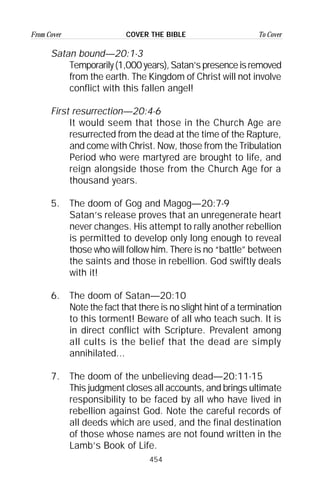 454
From Cover To CoverCOVER THE BIBLE
Satan bound—20:1-3
Temporarily(1,000years),Satan’spresenceisremoved
from the earth. The Kingdom of Christ will not involve
conflict with this fallen angel!
First resurrection—20:4-6
It would seem that those in the Church Age are
resurrected from the dead at the time of the Rapture,
and come with Christ. Now, those from the Tribulation
Period who were martyred are brought to life, and
reign alongside those from the Church Age for a
thousand years.
5. The doom of Gog and Magog—20:7-9
Satan’s release proves that an unregenerate heart
never changes. His attempt to rally another rebellion
is permitted to develop only long enough to reveal
those who will follow him. There is no “battle” between
the saints and those in rebellion. God swiftly deals
with it!
6. The doom of Satan—20:10
Note the fact that there is no slight hint of a termination
to this torment! Beware of all who teach such. It is
in direct conflict with Scripture. Prevalent among
all cults is the belief that the dead are simply
annihilated...
7. The doom of the unbelieving dead—20:11-15
This judgment closes all accounts, and brings ultimate
responsibility to be faced by all who have lived in
rebellion against God. Note the careful records of
all deeds which are used, and the final destination
of those whose names are not found written in the
Lamb’s Book of Life.
 