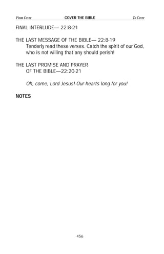 456
From Cover To CoverCOVER THE BIBLE
FINAL INTERLUDE— 22:8-21
THE LAST MESSAGE OF THE BIBLE— 22:8-19
Tenderly read these verses. Catch the spirit of our God,
who is not willing that any should perish!
THE LAST PROMISE AND PRAYER
OF THE BIBLE—22:20-21
Oh, come, Lord Jesus! Our hearts long for you!
NOTES
 