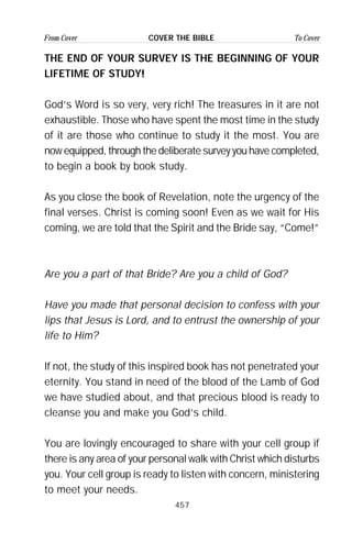 457
From Cover To CoverCOVER THE BIBLE
THE END OF YOUR SURVEY IS THE BEGINNING OF YOUR
LIFETIME OF STUDY!
God’s Word is so very, very rich! The treasures in it are not
exhaustible. Those who have spent the most time in the study
of it are those who continue to study it the most. You are
now equipped, through the deliberate survey you have completed,
to begin a book by book study.
As you close the book of Revelation, note the urgency of the
final verses. Christ is coming soon! Even as we wait for His
coming, we are told that the Spirit and the Bride say, “Come!”
Are you a part of that Bride? Are you a child of God?
Have you made that personal decision to confess with your
lips that Jesus is Lord, and to entrust the ownership of your
life to Him?
If not, the study of this inspired book has not penetrated your
eternity. You stand in need of the blood of the Lamb of God
we have studied about, and that precious blood is ready to
cleanse you and make you God’s child.
You are lovingly encouraged to share with your cell group if
there is any area of your personal walk with Christ which disturbs
you. Your cell group is ready to listen with concern, ministering
to meet your needs.
 