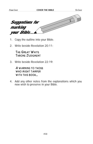 458
From Cover To CoverCOVER THE BIBLE
2
Suggestions for
marking
your Bible...
1. Copy the outline into your Bible.
2. Write beside Revelation 20:11:
The Great White
Throne Judgment
3. Write beside Revelation 22:19:
A warning to those
who might tamper
with this book...
4. Add any other notes from the explanations which you
now wish to preserve in your Bible.
 