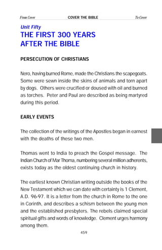 459
From Cover To CoverCOVER THE BIBLE
Unit Fifty
THE FIRST 300 YEARS
AFTER THE BIBLE
PERSECUTION OF CHRISTIANS
Nero, having burned Rome, made the Christians the scapegoats.
Some were sewn inside the skins of animals and torn apart
by dogs. Others were crucified or doused with oil and burned
as torches. Peter and Paul are described as being martyred
during this period.
EARLY EVENTS
The collection of the writings of the Apostles began in earnest
with the deaths of these two men.
Thomas went to India to preach the Gospel message. The
IndianChurchofMarThoma,numberingseveralmillionadherents,
exists today as the oldest continuing church in history.
The earliest known Christian writing outside the books of the
New Testament which we can date with certainty is 1 Clement,
A.D. 96-97. It is a letter from the church in Rome to the one
in Corinth, and describes a schism between the young men
and the established presbyters. The rebels claimed special
spiritual gifts and words of knowledge. Clement urges harmony
among them.
 