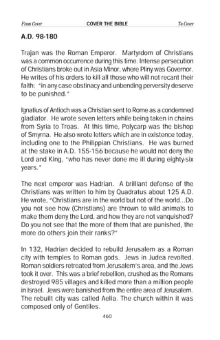 460
From Cover To CoverCOVER THE BIBLE
A.D. 98-180
Trajan was the Roman Emperor. Martyrdom of Christians
was a common occurrence during this time. Intense persecution
of Christians broke out in Asia Minor, where Pliny was Governor.
He writes of his orders to kill all those who will not recant their
faith: “in any case obstinacy and unbending perversity deserve
to be punished.”
Ignatius of Antioch was a Christian sent to Rome as a condemned
gladiator. He wrote seven letters while being taken in chains
from Syria to Troas. At this time, Polycarp was the bishop
of Smyrna. He also wrote letters which are in existence today,
including one to the Philippian Christians. He was burned
at the stake in A.D. 155-156 because he would not deny the
Lord and King, “who has never done me ill during eighty-six
years.”
The next emperor was Hadrian. A brilliant defense of the
Christians was written to him by Quadratus about 125 A.D.
He wrote, “Christians are in the world but not of the world...Do
you not see how (Christians) are thrown to wild animals to
make them deny the Lord, and how they are not vanquished?
Do you not see that the more of them that are punished, the
more do others join their ranks?”
In 132, Hadrian decided to rebuild Jerusalem as a Roman
city with temples to Roman gods. Jews in Judea revolted.
Roman soldiers retreated from Jerusalem’s area, and the Jews
took it over. This was a brief rebellion, crushed as the Romans
destroyed 985 villages and killed more than a million people
in Israel. Jews were banished from the entire area of Jerusalem.
The rebuilt city was called Aelia. The church within it was
composed only of Gentiles.
 