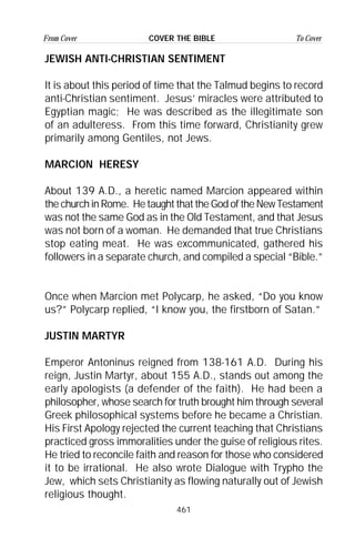 461
From Cover To CoverCOVER THE BIBLE
JEWISH ANTI-CHRISTIAN SENTIMENT
It is about this period of time that the Talmud begins to record
anti-Christian sentiment. Jesus’ miracles were attributed to
Egyptian magic; He was described as the illegitimate son
of an adulteress. From this time forward, Christianity grew
primarily among Gentiles, not Jews.
MARCION HERESY
About 139 A.D., a heretic named Marcion appeared within
the church in Rome. He taught that the God of the New Testament
was not the same God as in the Old Testament, and that Jesus
was not born of a woman. He demanded that true Christians
stop eating meat. He was excommunicated, gathered his
followers in a separate church, and compiled a special “Bible.”
Once when Marcion met Polycarp, he asked, “Do you know
us?” Polycarp replied, “I know you, the firstborn of Satan.”
JUSTIN MARTYR
Emperor Antoninus reigned from 138-161 A.D. During his
reign, Justin Martyr, about 155 A.D., stands out among the
early apologists (a defender of the faith). He had been a
philosopher, whose search for truth brought him through several
Greek philosophical systems before he became a Christian.
His First Apology rejected the current teaching that Christians
practiced gross immoralities under the guise of religious rites.
He tried to reconcile faith and reason for those who considered
it to be irrational. He also wrote Dialogue with Trypho the
Jew, which sets Christianity as flowing naturally out of Jewish
religious thought.
 