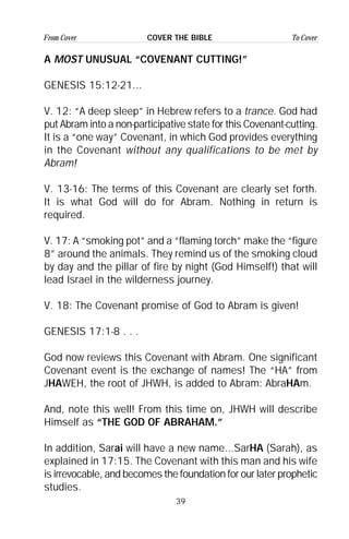 39
From Cover To CoverCOVER THE BIBLE
A MOST UNUSUAL “COVENANT CUTTING!”
GENESIS 15:12-21...
V. 12: “A deep sleep” in Hebrew refers to a trance. God had
put Abram into a non-participative state for this Covenant-cutting.
It is a “one way” Covenant, in which God provides everything
in the Covenant without any qualifications to be met by
Abram!
V. 13-16: The terms of this Covenant are clearly set forth.
It is what God will do for Abram. Nothing in return is
required.
V. 17: A “smoking pot” and a “flaming torch” make the “figure
8” around the animals. They remind us of the smoking cloud
by day and the pillar of fire by night (God Himself!) that will
lead Israel in the wilderness journey.
V. 18: The Covenant promise of God to Abram is given!
GENESIS 17:1-8 . . .
God now reviews this Covenant with Abram. One significant
Covenant event is the exchange of names! The “HA” from
JHAWEH, the root of JHWH, is added to Abram: AbraHAm.
And, note this well! From this time on, JHWH will describe
Himself as “THE GOD OF ABRAHAM.”
In addition, Sarai will have a new name...SarHA (Sarah), as
explained in 17:15. The Covenant with this man and his wife
is irrevocable, and becomes the foundation for our later prophetic
studies.
 