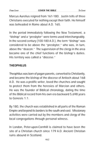 462
From Cover To CoverCOVER THE BIBLE
Marcus Aurelius reigned from 161-180. Justin tells of three
Christians executed for nothing except their faith. He himself
was beheaded in Rome about A.D. 165.
In the period immediately following the New Testament, a
“bishop” and a “presbyter” were terms used interchangeably.
In the second century (100-180 A.D.), the term “bishop” was
considered to be above the “presbyter,” who was, in turn,
above the “deacon.” The supervision of the clergy in the area
became one of the chief functions of the bishop’s duties.
His territory was called a “diocese.”
THEOPHILUS
Theophilus was born of pagan parents, converted to Christianity,
and became the bishop of the diocese of Antioch about 168
A.D. He was a prolific writer, loved the churches and sought
to protect them from the heresies of Marcion and others.
He was the founder of Biblical chronology, dating the time
of the Biblical record from his own era backward 5,698 years
to Genesis 1:1.
By 180, the church was established in all parts of the Roman
Empire and beyond its borders to the south and east. Missionary
activities were carried out by the members and clergy of the
local congregations through personal witness.
In London, Peter-upon-Cornhill is claimed to have been the
site of a Christian church since 179 A.D. Ancient Christian
ruins abound in Scotland.
 