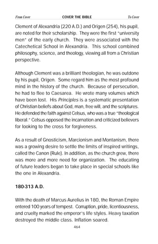 464
From Cover To CoverCOVER THE BIBLE
Clement of Alexandria (220 A.D.) and Origen (254), his pupil,
are noted for their scholarship. They were the first “university
men” of the early church. They were associated with the
Catechetical School in Alexandria. This school combined
philosophy, science, and theology, viewing all from a Christian
perspective.
Although Clement was a brilliant theologian, he was outdone
by his pupil, Origen. Some regard him as the most profound
mind in the history of the church. Because of persecution,
he had to flee to Caesarea. He wrote many volumes which
have been lost. His Principles is a systematic presentation
of Christian beliefs about God, man, free will, and the scriptures.
He defended the faith against Celsus, who was a true “theological
liberal.” Celsus opposed the incarnation and criticized believers
for looking to the cross for forgiveness.
As a result of Gnosticism, Marcionism and Montanism, there
was a growing desire to settle the limits of inspired writings,
called the Canon (Rule). In addition, as the church grew, there
was more and more need for organization. The educating
of future leaders began to take place in special schools like
the one in Alexandria.
180-313 A.D.
With the death of Marcus Aurelius in 180, the Roman Empire
entered 100 years of tempest. Corruption, pride, licentiousness,
and cruelty marked the emperor’s life styles. Heavy taxation
destroyed the middle class. Inflation soared.
 
