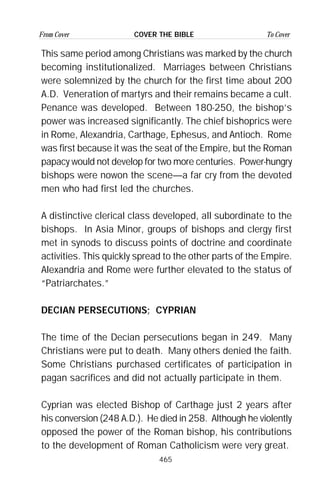465
From Cover To CoverCOVER THE BIBLE
This same period among Christians was marked by the church
becoming institutionalized. Marriages between Christians
were solemnized by the church for the first time about 200
A.D. Veneration of martyrs and their remains became a cult.
Penance was developed. Between 180-250, the bishop’s
power was increased significantly. The chief bishoprics were
in Rome, Alexandria, Carthage, Ephesus, and Antioch. Rome
was first because it was the seat of the Empire, but the Roman
papacy would not develop for two more centuries. Power-hungry
bishops were nowon the scene—a far cry from the devoted
men who had first led the churches.
A distinctive clerical class developed, all subordinate to the
bishops. In Asia Minor, groups of bishops and clergy first
met in synods to discuss points of doctrine and coordinate
activities. This quickly spread to the other parts of the Empire.
Alexandria and Rome were further elevated to the status of
“Patriarchates.”
DECIAN PERSECUTIONS; CYPRIAN
The time of the Decian persecutions began in 249. Many
Christians were put to death. Many others denied the faith.
Some Christians purchased certificates of participation in
pagan sacrifices and did not actually participate in them.
Cyprian was elected Bishop of Carthage just 2 years after
his conversion (248 A.D.). He died in 258. Although he violently
opposed the power of the Roman bishop, his contributions
to the development of Roman Catholicism were very great.
 
