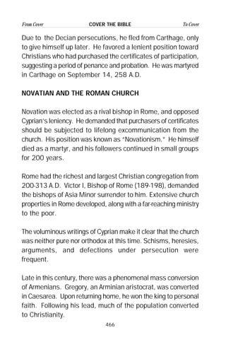 466
From Cover To CoverCOVER THE BIBLE
Due to the Decian persecutions, he fled from Carthage, only
to give himself up later. He favored a lenient position toward
Christians who had purchased the certificates of participation,
suggesting a period of penance and probation. He was martyred
in Carthage on September 14, 258 A.D.
NOVATIAN AND THE ROMAN CHURCH
Novation was elected as a rival bishop in Rome, and opposed
Cyprian’s leniency. He demanded that purchasers of certificates
should be subjected to lifelong excommunication from the
church. His position was known as “Novationism.” He himself
died as a martyr, and his followers continued in small groups
for 200 years.
Rome had the richest and largest Christian congregation from
200-313 A.D. Victor I, Bishop of Rome (189-198), demanded
the bishops of Asia Minor surrender to him. Extensive church
properties in Rome developed, along with a far-reaching ministry
to the poor.
The voluminous writings of Cyprian make it clear that the church
was neither pure nor orthodox at this time. Schisms, heresies,
arguments, and defections under persecution were
frequent.
Late in this century, there was a phenomenal mass conversion
of Armenians. Gregory, an Arminian aristocrat, was converted
in Caesarea. Upon returning home, he won the king to personal
faith. Following his lead, much of the population converted
to Christianity.
 