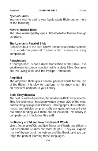470
From Cover To CoverCOVER THE BIBLE
Special Bibles
You may wish to add to your basic study Bible one or more
of the following:
Nave’s Topical Bible
The Bible, rearranged by topics. Great to follow themes through
scripture.
The Layman’s Parallel Bible
Combines four of the best known and most used translations
in a 4-column parallel format which allows for easy
comparison.
Paraphrases
A “paraphrase” is not a direct translation of the Bible. It is
good to use for comparison, but not for a study Bible. Examples
are the Living Bible and the Phillips Translation.
Amplified
The Amplified Bible gives several parallel words for the text
of the Bible. It is slow to read but rich in study value! It’s
an excellent addition to your library.
Bible Encyclopedia
The best is, without question, the Zondervan Bible Encyclopedia.
This five volume set has been written by over 200 of the most
outstanding evangelical scholars. Photographs, illustrations,
maps, and articles on practically any question you will ever
ask when reading your Bible are all included. No library is
complete until it includes this set!
Dictionary of Old and New Testament Words
Vine’s Dictionary of Old and New Testament Words and Wilson’s
Old Testament Studies are most helpful. They will explain
many of the words of the Hebrew and the Greek, and you can
forgo the pain of learning those languages!
 
