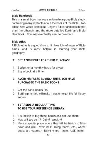 471
From Cover To CoverCOVER THE BIBLE
Bible Handbook
This is a small book that you can take to a group Bible study,
containing many key facts about the books of the Bible. Two
books here would be helpful: Unger’s Bible Handbook (better
than the others!), and the more detailed Eerdmans Bible
Handbook. You may eventually want to own both.
Bible Atlas
A Bible Atlas is a good choice. It gives lots of maps of Bible
times, and is most helpful in learning your Bible
geography.
2. SET A SCHEDULE FOR THEIR PURCHASE
1. Budget on a monthly basis for a year.
2. Buy a book at a time.
3. AVOID “IMPULSE BUYING” UNTIL YOU HAVE
PURCHASED THE BASIC BOOKS
1. Get the basic books first!
2. Setting priorities will make it easier to get the full library
sooner.
4. SET ASIDE A REGULAR TIME
TO USE YOUR REFERENCE LIBRARY
1. It’s foolish to buy these books and not use them
2. How will you do it? Daily? Weekly?
3. Have a special place where they will be handy to take
down and use. Avoid halls, living rooms, etc., where
books are “stored.” Don’t “store” them...USE them!
 