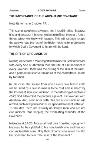 40
From Cover To CoverCOVER THE BIBLE
THE IMPORTANCE OF THE ABRAHAMIC COVENANT
Note its terms in Chapter 17. . .
This is an unconditional covenant, and it is still in effect. Because
it is, and because it has not yet been fulfilled, there are future
things which we know will happen. This will strongly shape
the way we read the rest of the Bible—looking for prophecies
in which God’s Covenant to Israel will be kept.
THE RITE OF CIRCUMCISION
NothingwillbecomeamoreimportantreminderofGod’sCovenant
with every Son of Abraham than the rite of circumcision! In
every Covenant, there was the cutting of the skin of the wrist,
and a permanent scar to remind all of the commitment made
by two men.
In this case, the source from which every new Jewish child
will be sired by a Jewish man is to be “cut and scarred” by
the Covenant sign, circumcision. In the fathering of each new
child, God will remind the parents again of His Covenant with
Abraham. And, soon after birth, this rite of circumcision will
remind each new generation of its special Covenant with God.
To this day, there are virtually no Jewish men who are not
circumcised, thus keeping the everlasting reminder of the
Covenant!
In Exodus 4:24-26, Moses almost dies from God’s judgment
because he has yielded to his non-Jewish wife and has not
circumcised his sons. Only their circumcision saved his life!
His sons had to bear “the scar of the Covenant.”
 