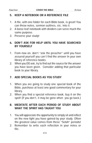 472
From Cover To CoverCOVER THE BIBLE
5. KEEP A NOTEBOOK OR A REFERENCE FILE
1. A file, with one folder for each Bible book, is great! You
can throw notes, sermon outlines, etc. into it.
2. A loose leaf notebook with dividers can serve much the
same purpose.
3. Preserve your study!
6. DON’T ASK FOR HELP UNTIL YOU HAVE SEARCHED
BY YOURSELF
1. From now on, don’t “ask the preacher” until you have
assured yourself you can’t find the answer In your own
library of reference books.
2. When you DO ask, try to find out the source for the answer
you have been given. Consider adding that particular
book to your library.
7. ADD SPECIAL BOOKS AS YOU STUDY
1. When you are going to study one special book of the
Bible, purchase at least one good commentary for your
library.
2. When you find a special reference book, buy it on the
spot! (If you don’t, it may be gone when you go back.)
8. MEDITATE AFTER EACH PERIOD OF STUDY ABOUT
WHAT THE SPIRIT HAS TAUGHT YOU
1. You will appreciate the opportunity to simply sit and reflect
on the new light you have gained by your study. Often
the greatest value comes from these “Selah” periods!
2. Remember to write each reflection in your notes or
file.
 