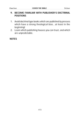 473
From Cover To CoverCOVER THE BIBLE
9. BECOME FAMILIAR WITH PUBLISHER’S DOCTRINAL
POSITIONS
1. Avoid doctrinal type books which are published by presses
which have a strong theological bias...at least in the
beginning!
2. Learn which publishing houses you can trust, and which
are unpredictable.
NOTES
 