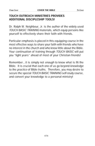 474
From Cover To CoverCOVER THE BIBLE
TOUCH OUTREACH MINISTRIES PROVIDES
ADDITIONAL DISCIPLESHIP TOOLS!
Dr. Ralph W. Neighbour, Jr. is the author of the widely used
TOUCH BASIC TRAINING materials, which equip persons like
yourself to effectively share their faith with friends.
Particular emphasis is placed in this equipping course in the
most effective ways to share your faith with friends who have
no interest in the church and who know little about the Bible.
Your continuation of training through TOUCH BASIC will put
you “light years” ahead of most of your Christian friends!
Remember...it is simply not enough to know what is IN the
Bible. It is crucial that each one of us go beyond knowledge
to the practice of Bible truths. Therefore, you may desire to
secure the special TOUCH BASIC TRAINING self-study course,
and convert your knowledge to a personal ministry!
 