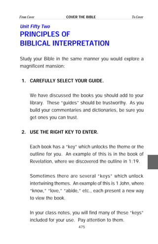 475
From Cover To CoverCOVER THE BIBLE
Unit Fifty Two
PRINCIPLES OF
BIBLICAL INTERPRETATION
Study your Bible in the same manner you would explore a
magnificent mansion:
1. CAREFULLY SELECT YOUR GUIDE.
We have discussed the books you should add to your
library. These “guides” should be trustworthy. As you
build your commentaries and dictionaries, be sure you
get ones you can trust.
2. USE THE RIGHT KEY TO ENTER.
Each book has a “key” which unlocks the theme or the
outline for you. An example of this is in the book of
Revelation, where we discovered the outline in 1:19.
Sometimes there are several “keys” which unlock
intertwining themes. An example of this is 1 John, where
“know,” “love,” “abide,” etc., each present a new way
to view the book.
In your class notes, you will find many of these “keys”
included for your use. Pay attention to them.
 